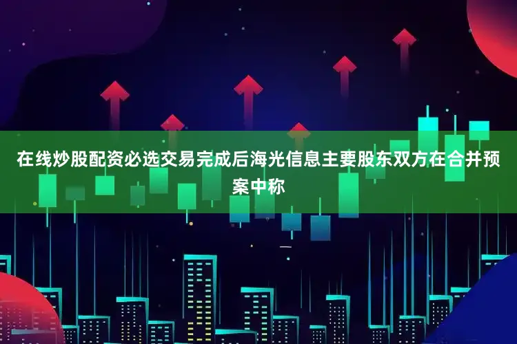 在线炒股配资必选交易完成后海光信息主要股东　　双方在合并预案中称