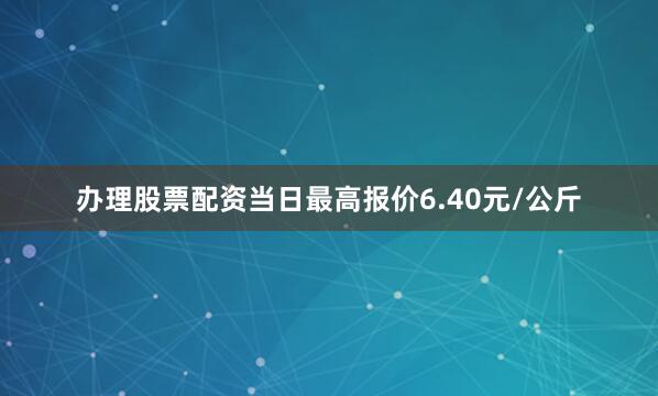 办理股票配资当日最高报价6.40元/公斤